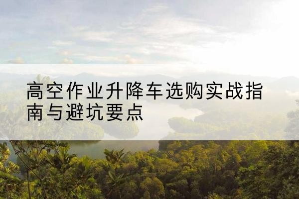 韩城升降车怎么选-高空作业升降车选购实战指南与避坑要点