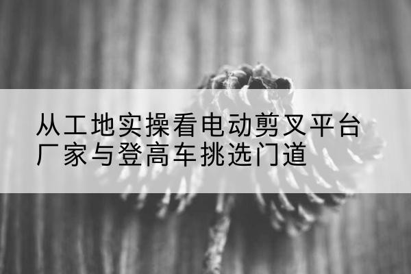 韩城电动剪叉升降平台厂家-从工地实操看电动剪叉平台厂家与登高车挑选门道