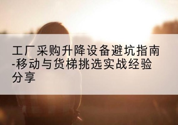 韩城移动式升降机怎么选-工厂采购升降设备避坑指南-移动与货梯挑选实战经验分享