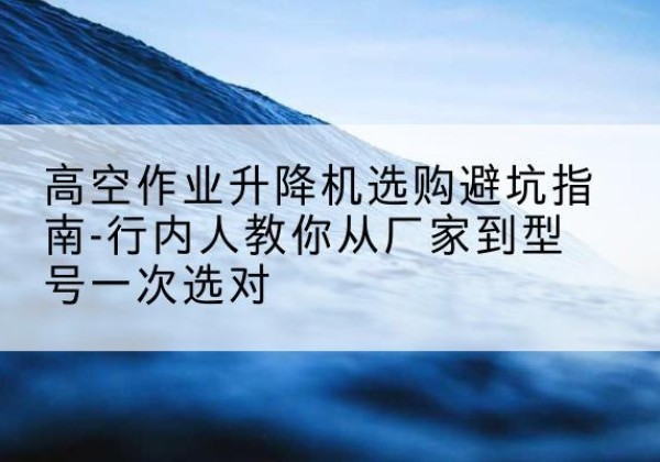 韩城升降平台厂家-高空作业升降机选购避坑指南-行内人教你从厂家到型号一次选对