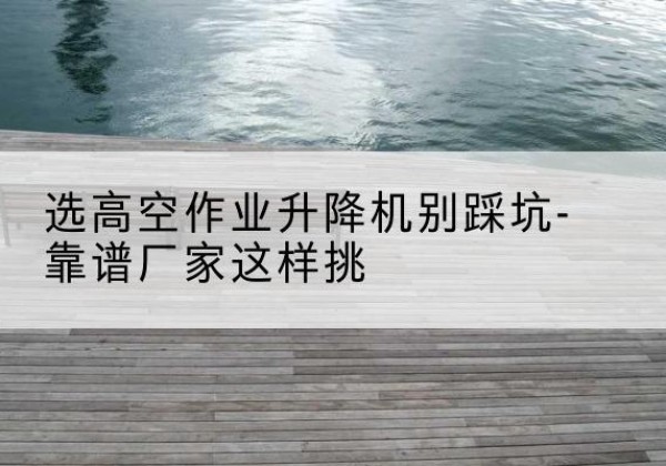 韩城剪叉式升降机厂家-选高空作业升降机别踩坑-靠谱厂家这样挑