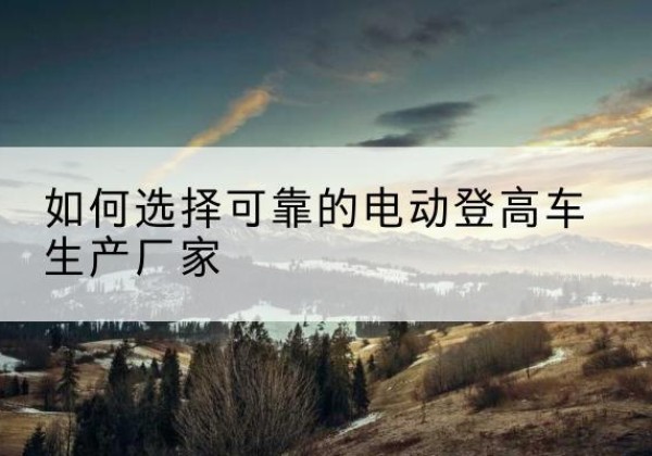 韩城电动登高车厂家-如何选择可靠的电动登高车生产厂家