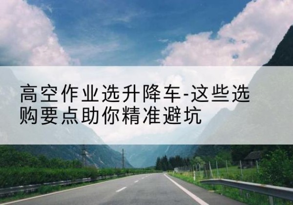 韩城升降车厂家-高空作业选升降车-这些选购要点助你*避坑