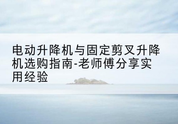 韩城电动升降机怎么选-电动升降机与固定剪叉升降机选购指南-老师傅分享实用经验