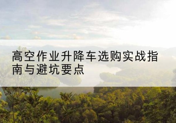 韩城升降车怎么选-高空作业升降车选购实战指南与避坑要点