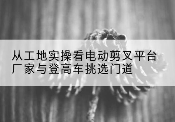 韩城电动剪叉升降平台厂家-从工地实操看电动剪叉平台厂家与登高车挑选门道